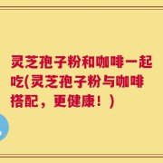 灵芝孢子粉和咖啡一起吃(灵芝孢子粉与咖啡搭配，更健康！)