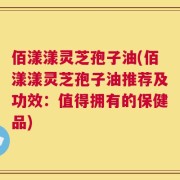 佰漾漾灵芝孢子油(佰漾漾灵芝孢子油推荐及功效：值得拥有的保健品)