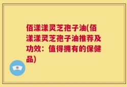 佰漾漾灵芝孢子油(佰漾漾灵芝孢子油推荐及功效：值得拥有的保健品)