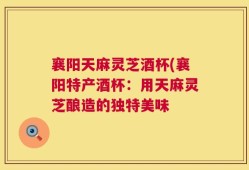 襄阳天麻灵芝酒杯(襄阳特产酒杯：用天麻灵芝酿造的独特美味