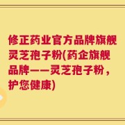 修正药业官方品牌旗舰灵芝孢子粉(药企旗舰品牌——灵芝孢子粉，护您健康)