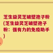 芝生益灵芝破壁孢子粉(芝生益灵芝破壁孢子粉：强有力的免疫助手)