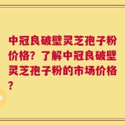 中冠良破壁灵芝孢子粉价格？了解中冠良破壁灵芝孢子粉的市场价格？