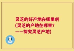 灵芝的好产地在哪里啊(灵芝的产地在哪里？——探究灵芝产地)