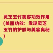 灵芝玉竹美容功效作用(美丽功效：发现灵芝玉竹的护肤与美容奥秘)