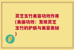 灵芝玉竹美容功效作用(美丽功效：发现灵芝玉竹的护肤与美容奥秘)