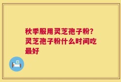 秋季服用灵芝孢子粉？灵芝孢子粉什么时间吃最好