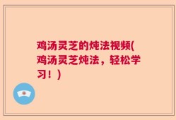 鸡汤灵芝的炖法视频(鸡汤灵芝炖法，轻松学习！)