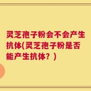 灵芝孢子粉会不会产生抗体(灵芝孢子粉是否能产生抗体？)