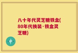八十年代灵芝糖铁盒(80年代换装·铁盒灵芝糖)