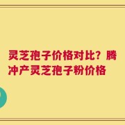 灵芝孢子价格对比？腾冲产灵芝孢子粉价格