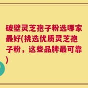 破壁灵芝孢子粉选哪家最好(挑选优质灵芝孢子粉，这些品牌最可靠)