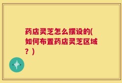 药店灵芝怎么摆设的(如何布置药店灵芝区域？)