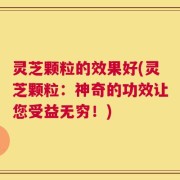 灵芝颗粒的效果好(灵芝颗粒：神奇的功效让您受益无穷！)