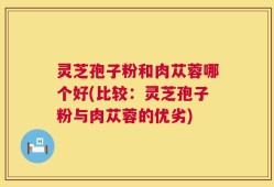 灵芝孢子粉和肉苁蓉哪个好(比较：灵芝孢子粉与肉苁蓉的优劣)