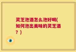 灵芝泡酒怎么泡好喝(如何泡出美味的灵芝酒？)