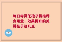 每日赤灵芝孢子粉推荐食用量，效果提升的关键在于这几点