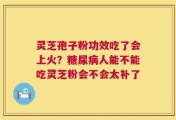 灵芝孢子粉功效吃了会上火？糖尿病人能不能吃灵芝粉会不会太补了