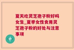 夏天吃灵芝孢子粉好吗女生_夏季女性食用灵芝孢子粉的好处与注意事项