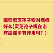 破壁灵芝孢子粉对癌症好么(灵芝孢子粉在治疗癌症中有作用吗？)