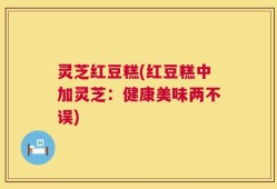 灵芝红豆糕(红豆糕中加灵芝：健康美味两不误)