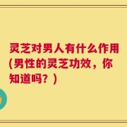 灵芝对男人有什么作用(男性的灵芝功效，你知道吗？)
