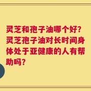 灵芝和孢子油哪个好？灵芝孢子油对长时间身体处于亚健康的人有帮助吗？