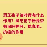 灵芝孢子油对肾有什么作用？灵芝孢子粉是否有保肝护肝、抗衰老、抗癌的作用