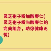 灵芝孢子粉加酸枣仁(灵芝孢子粉与酸枣仁的完美组合，助你健康无忧)