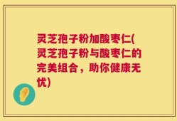灵芝孢子粉加酸枣仁(灵芝孢子粉与酸枣仁的完美组合，助你健康无忧)