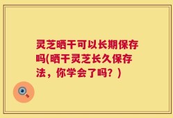 灵芝晒干可以长期保存吗(晒干灵芝长久保存法，你学会了吗？)
