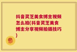抖音灵芝美食博主视频怎么拍(抖音灵芝美食博主分享视频拍摄技巧)
