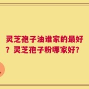 灵芝孢子油谁家的最好？灵芝孢子粉哪家好？