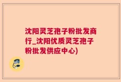 沈阳灵芝孢子粉批发商行_沈阳优质灵芝孢子粉批发供应中心)