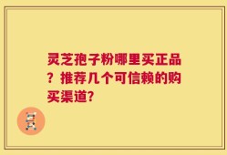 灵芝孢子粉哪里买正品？推荐几个可信赖的购买渠道？