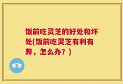 饭前吃灵芝的好处和坏处(饭前吃灵芝有利有弊，怎么办？)