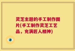 灵芝主题的手工制作图片(手工制作灵芝工艺品，充满匠人精神)