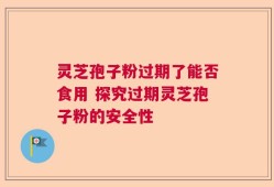 灵芝孢子粉过期了能否食用 探究过期灵芝孢子粉的安全性