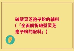 破壁灵芝孢子粉的辅料(「全面解析破壁灵芝孢子粉的配料」)
