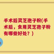 手术后灵芝孢子粉(手术后，食用灵芝孢子粉有哪些好处？)
