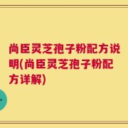 尚臣灵芝孢子粉配方说明(尚臣灵芝孢子粉配方详解)