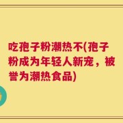 吃孢子粉潮热不(孢子粉成为年轻人新宠，被誉为潮热食品)