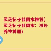 灵芝杞子桂圆水推荐(灵芝杞子桂圆水：滋补养生神器)