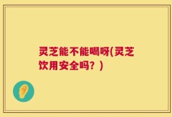灵芝能不能喝呀(灵芝饮用安全吗？)
