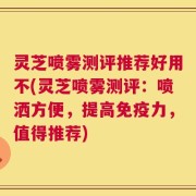 灵芝喷雾测评推荐好用不(灵芝喷雾测评：喷洒方便，提高免疫力，值得推荐)