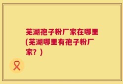 芜湖孢子粉厂家在哪里(芜湖哪里有孢子粉厂家？)
