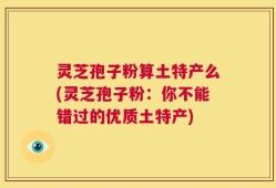灵芝孢子粉算土特产么(灵芝孢子粉：你不能错过的优质土特产)
