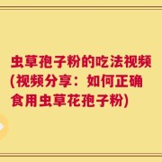 虫草孢子粉的吃法视频(视频分享：如何正确食用虫草花孢子粉)
