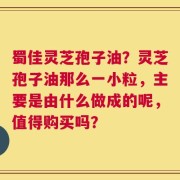蜀佳灵芝孢子油？灵芝孢子油那么一小粒，主要是由什么做成的呢，值得购买吗？
