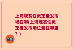 上海观赏性灵芝批发市场在哪(上海观赏性灵芝批发市场位置在哪里？)